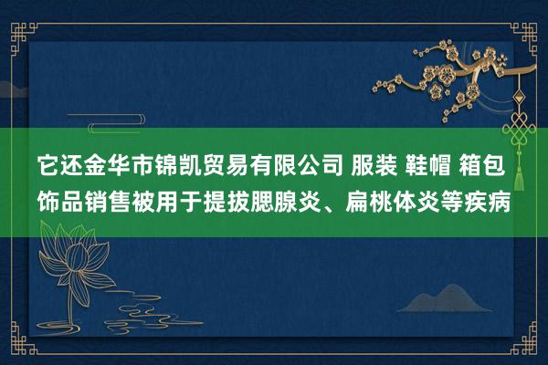 它还金华市锦凯贸易有限公司 服装 鞋帽 箱包 饰品销售被用于提拔腮腺炎、扁桃体炎等疾病